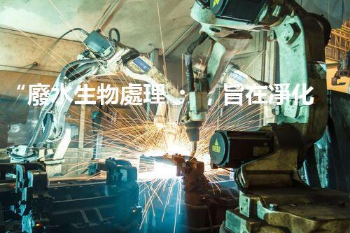 “廢水生物處理，旨在凈化水源，守護(hù)碧水藍(lán)天”